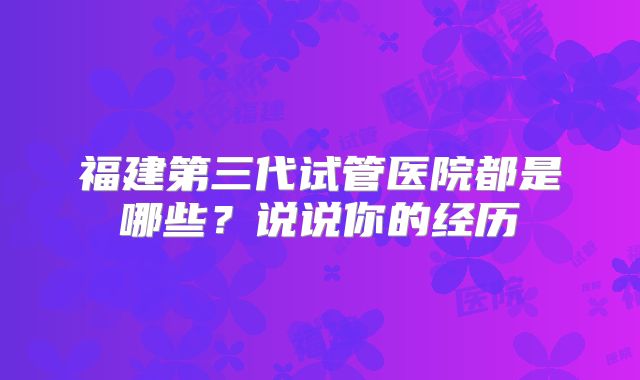 福建第三代试管医院都是哪些?说说你的经历