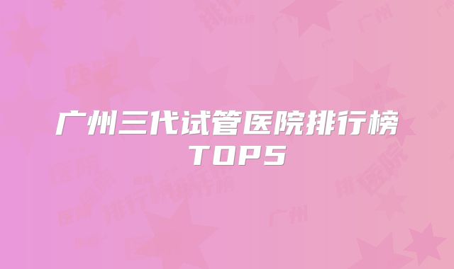 广州三代试管医院排行榜 TOP5