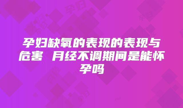 孕妇缺氧的表现的表现与危害 月经不调期间是能怀孕吗