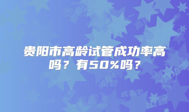 贵阳市高龄试管成功率高吗?有50%吗?