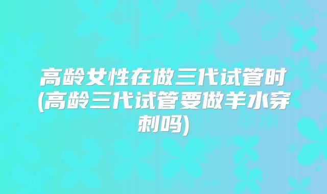 高龄女性在做三代试管时(高龄三代试管要做羊水穿刺吗)