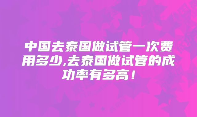 中国去泰国做试管一次费用多少,去泰国做试管的成功率有多高！
