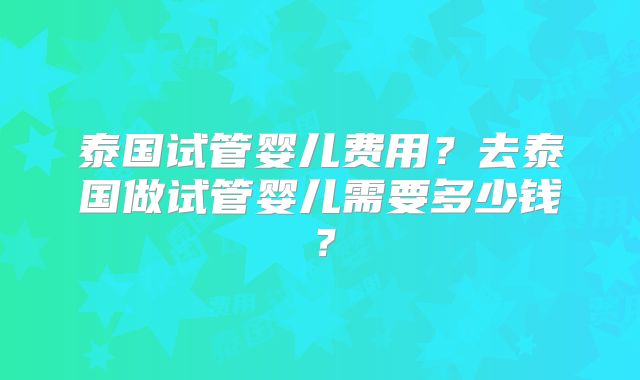 泰国试管婴儿费用?去泰国做试管婴儿需要多少钱?