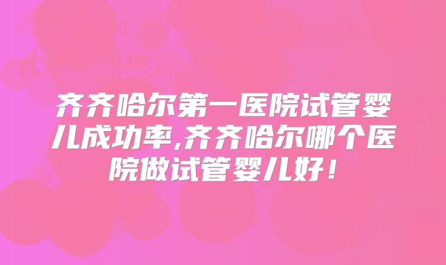 齐齐哈尔第一医院试管婴儿成功率,齐齐哈尔哪个医院做试管婴儿好!