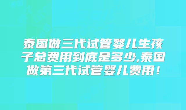 泰国做三代试管婴儿生孩子总费用到底是多少,泰国做第三代试管婴儿费用!