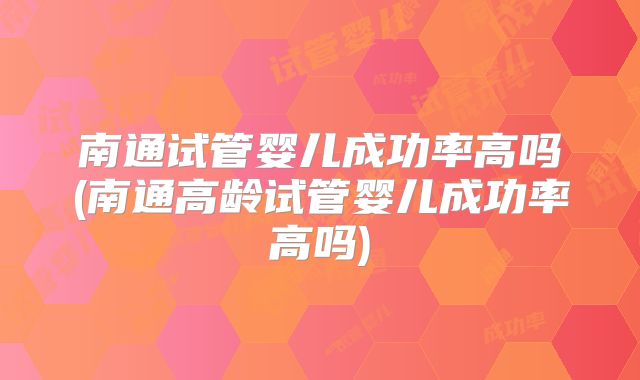 南通试管婴儿成功率高吗(南通高龄试管婴儿成功率高吗)