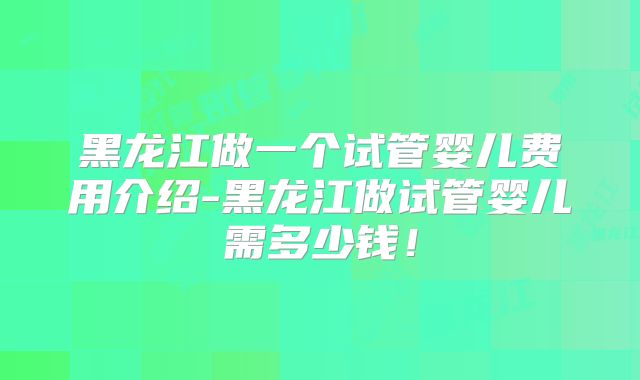 黑龙江做一个试管婴儿费用介绍-黑龙江做试管婴儿需多少钱!