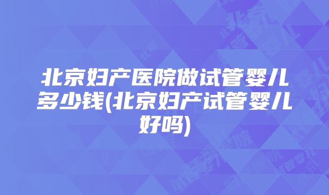 北京妇产医院做试管婴儿多少钱(北京妇产试管婴儿好吗)