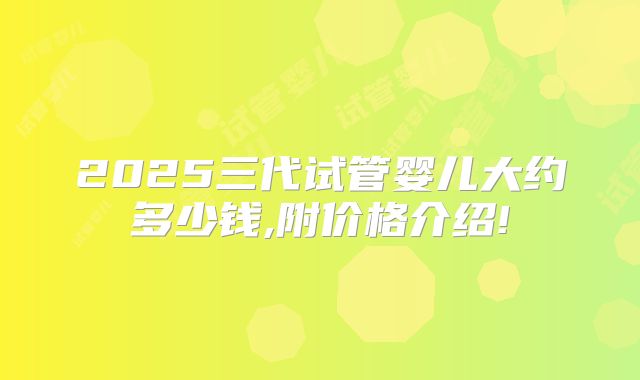 2025三代试管婴儿大约多少钱,附价格介绍!