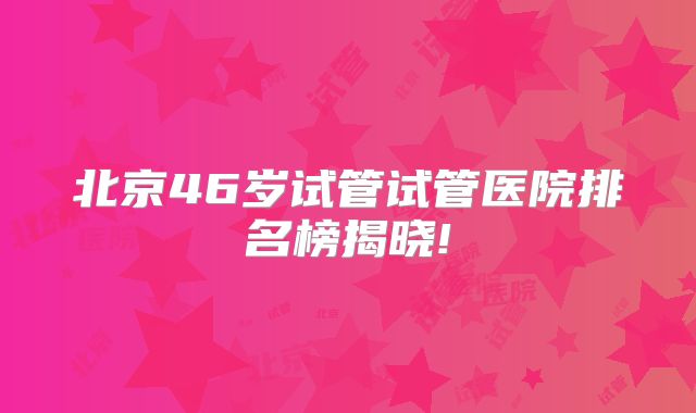 北京46岁试管试管医院排名榜揭晓!