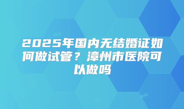 2025年国内无结婚证如何做试管?漳州市医院可以做吗