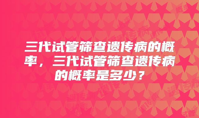 三代试管筛查遗传病的概率，三代试管筛查遗传病的概率是多少？