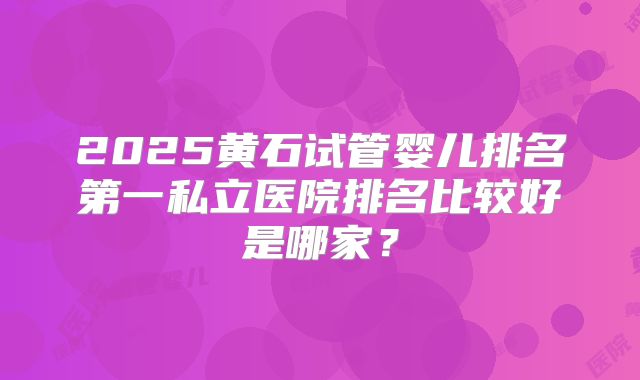 2025黄石试管婴儿排名第一私立医院排名比较好是哪家？