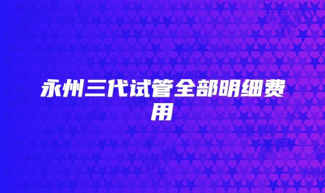 永州三代试管全部明细费用