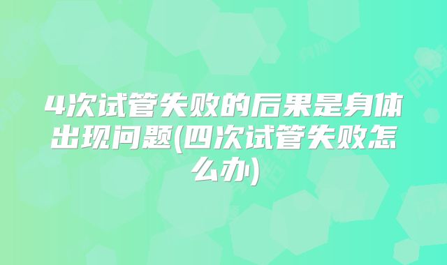 4次试管失败的后果是身体出现问题(四次试管失败怎么办)