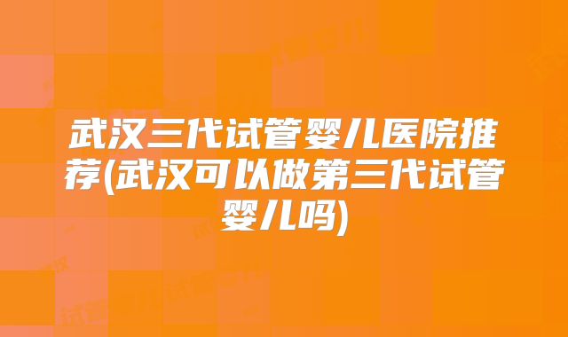 武汉三代试管婴儿医院推荐(武汉可以做第三代试管婴儿吗)