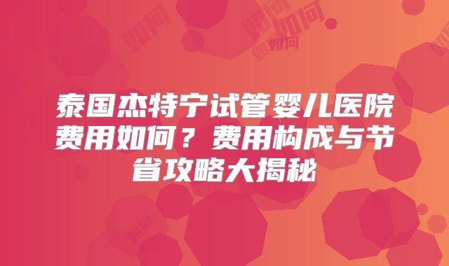 泰国杰特宁试管婴儿医院费用如何？费用构成与节省攻略大揭秘