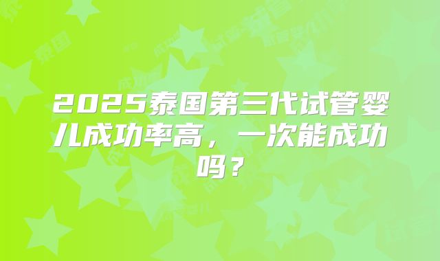 2025泰国第三代试管婴儿成功率高，一次能成功吗？