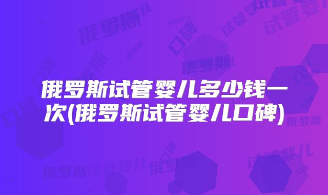 俄罗斯试管婴儿多少钱一次(俄罗斯试管婴儿口碑)