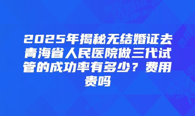 2025年揭秘无结婚证去青海省人民医院做三代试管的成功率有多少？费用贵吗