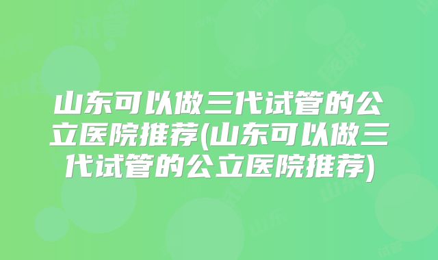 山东可以做三代试管的公立医院推荐(山东可以做三代试管的公立医院推荐)