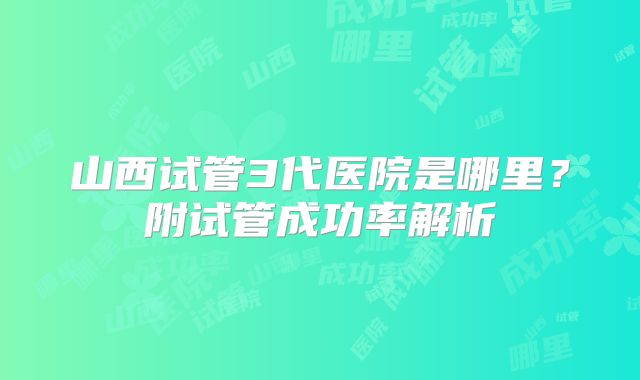 山西试管3代医院是哪里?附试管成功率解析