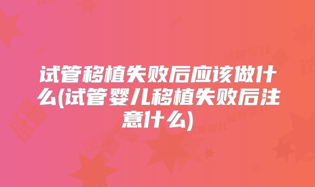 试管移植失败后应该做什么(试管婴儿移植失败后注意什么)