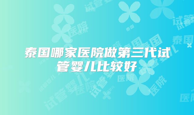 泰国哪家医院做第三代试管婴儿比较好