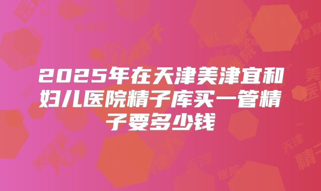 2025年在天津美津宜和妇儿医院精子库买一管精子要多少钱