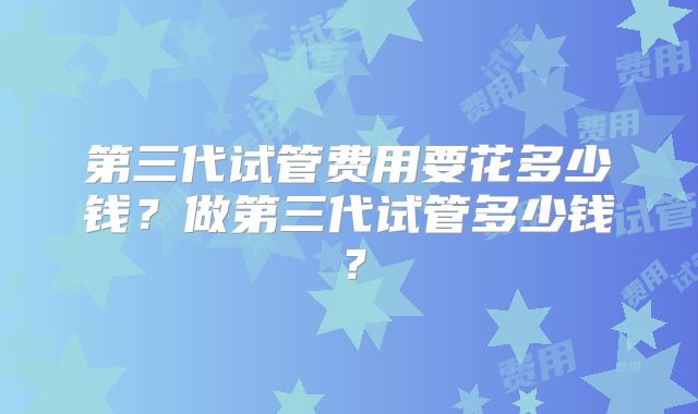 第三代试管费用要花多少钱?做第三代试管多少钱?