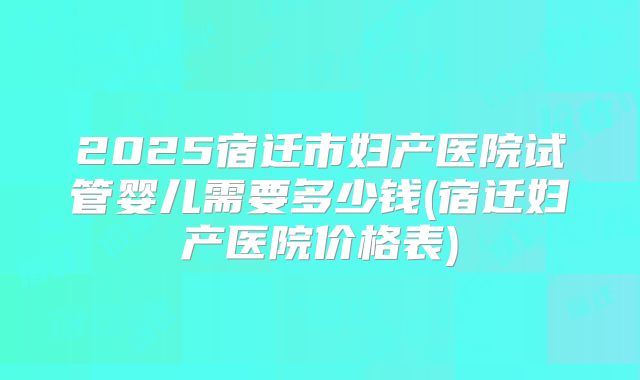 2025宿迁市妇产医院试管婴儿需要多少钱(宿迁妇产医院价格表)