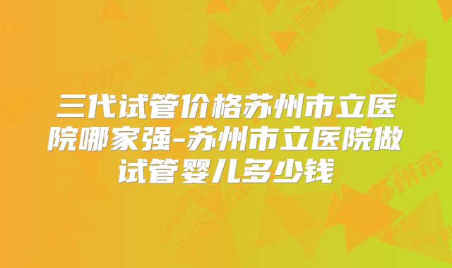 三代试管价格苏州市立医院哪家强-苏州市立医院做试管婴儿多少钱