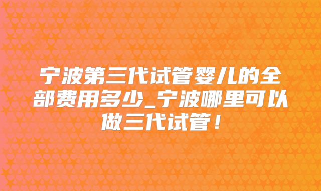 宁波第三代试管婴儿的全部费用多少_宁波哪里可以做三代试管!
