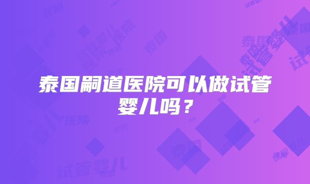 泰国嗣道医院可以做试管婴儿吗？