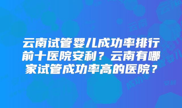 云南试管婴儿成功率排行前十医院安利?云南有哪家试管成功率高的医院?