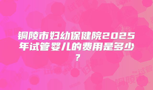 铜陵市妇幼保健院2025年试管婴儿的费用是多少？