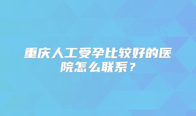 重庆人工受孕比较好的医院怎么联系？
