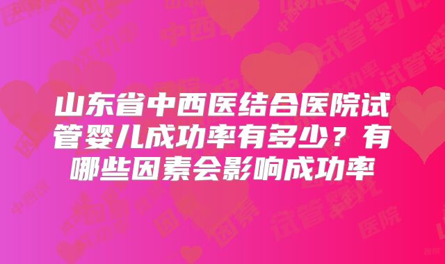 山东省中西医结合医院试管婴儿成功率有多少？有哪些因素会影响成功率