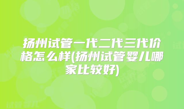 扬州试管一代二代三代价格怎么样(扬州试管婴儿哪家比较好)