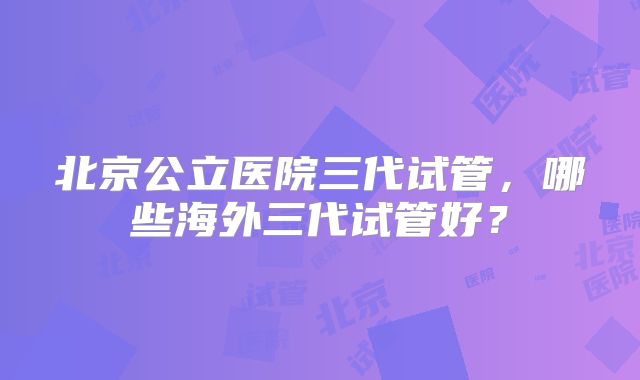 北京公立医院三代试管，哪些海外三代试管好？