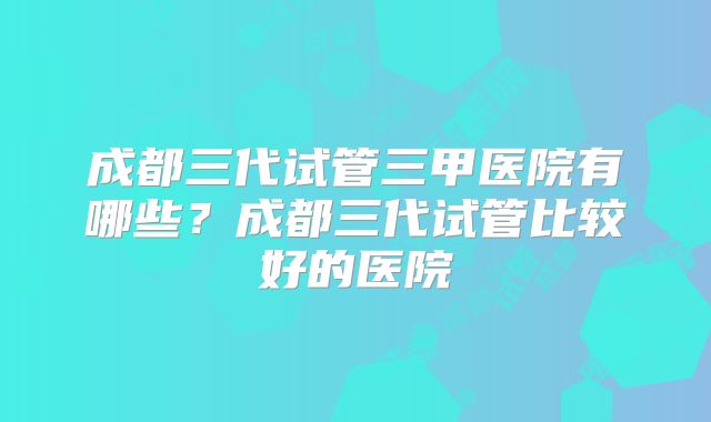 成都三代试管三甲医院有哪些？成都三代试管比较好的医院