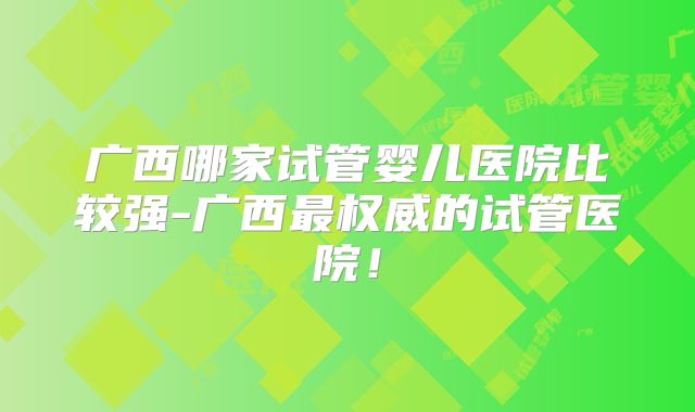 广西哪家试管婴儿医院比较强-广西最权威的试管医院！