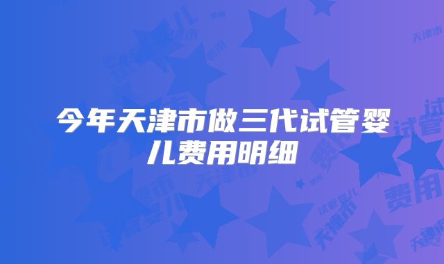 今年天津市做三代试管婴儿费用明细