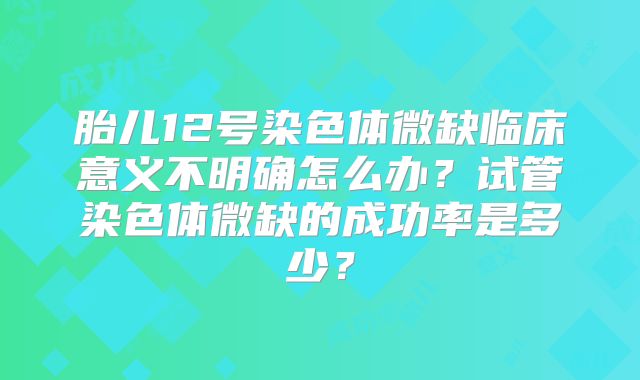 胎儿12号染色体微缺临床意义不明确怎么办？试管染色体微缺的成功率是多少？