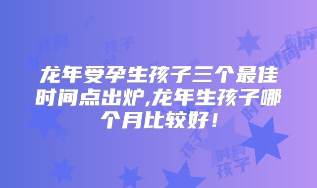 龙年受孕生孩子三个最佳时间点出炉,龙年生孩子哪个月比较好!