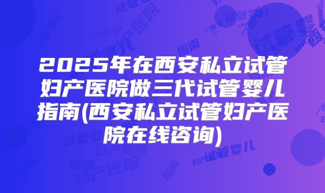 2025年在西安私立试管妇产医院做三代试管婴儿指南(西安私立试管妇产医院在线咨询)