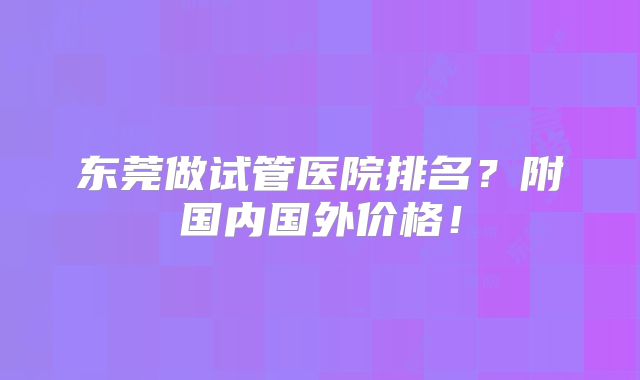 东莞做试管医院排名？附国内国外价格！