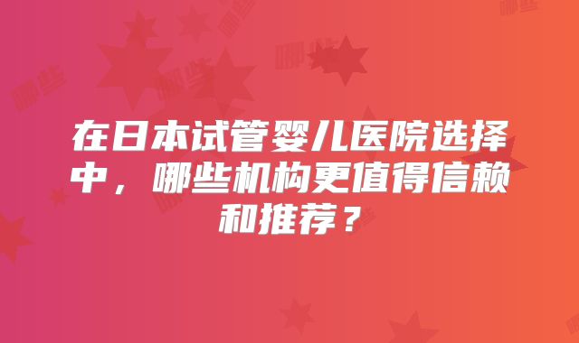 在日本试管婴儿医院选择中,哪些机构更值得信赖和推荐?
