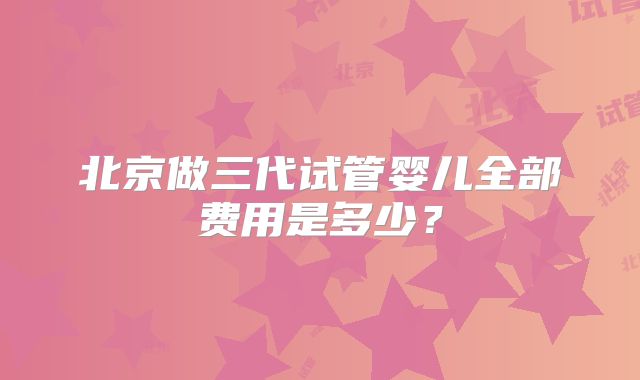 北京做三代试管婴儿全部费用是多少？