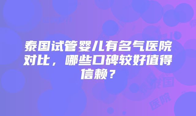 泰国试管婴儿有名气医院对比，哪些口碑较好值得信赖？